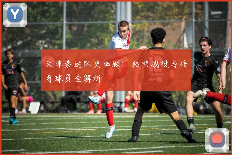 天津泰达队史回顾：经典战役与传奇球员全解析