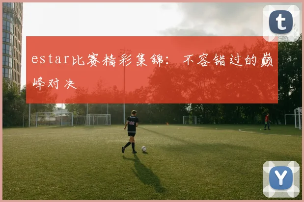 estar比赛精彩集锦:不容错过的巅峰对决