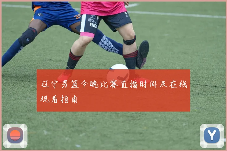 辽宁男篮今晚比赛直播时间及在线观看指南