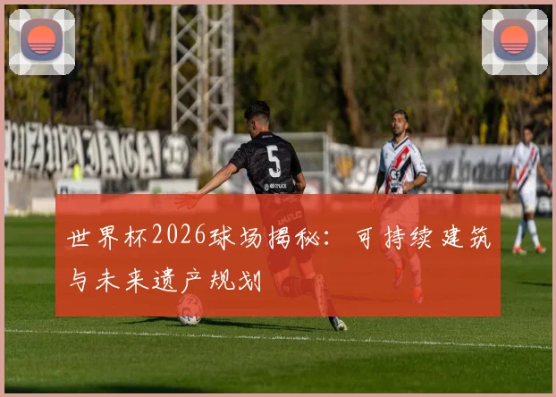 世界杯2026球场揭秘：可持续建筑与未来遗产规划