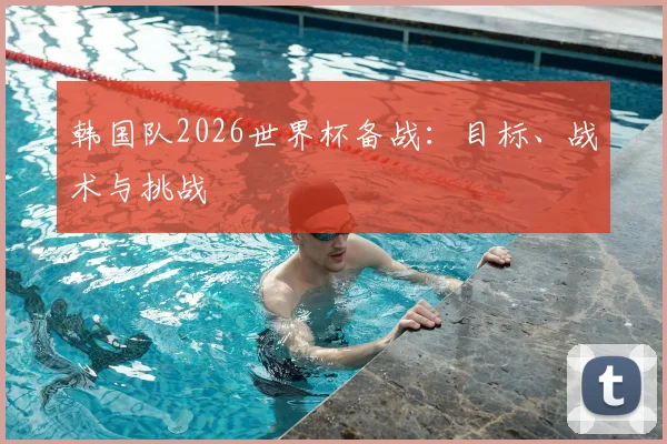 韩国队2026世界杯备战：目标、战术与挑战